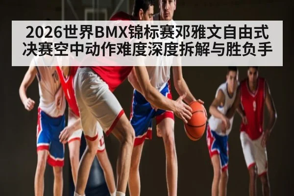 2026世界BMX锦标赛邓雅文自由式决赛空中动作难度深度拆解与胜负手（OUYI）